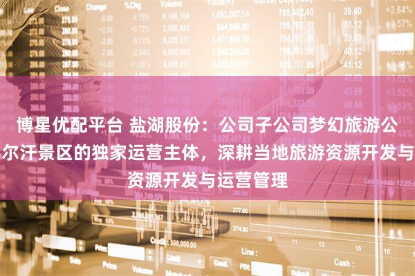 博星优配平台 盐湖股份：公司子公司梦幻旅游公司作为察尔汗景区的独家运营主体，深耕当地旅游资源开发与运营管理
