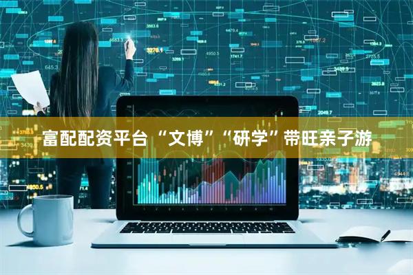 富配配资平台 “文博”“研学”带旺亲子游