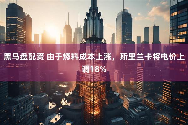 黑马盘配资 由于燃料成本上涨，斯里兰卡将电价上调18%