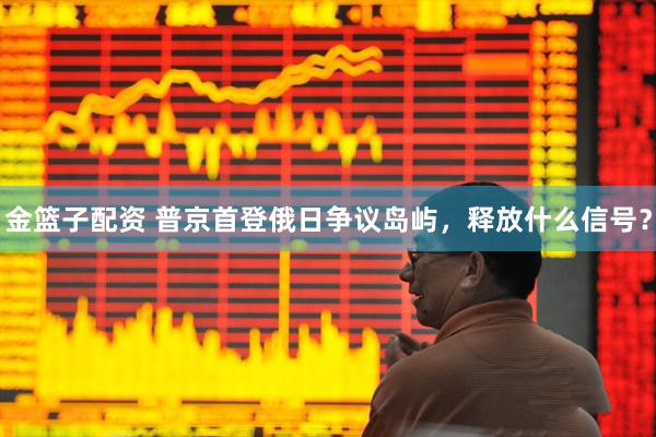 金篮子配资 普京首登俄日争议岛屿，释放什么信号？