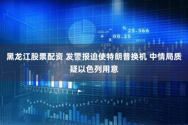 黑龙江股票配资 发警报迫使特朗普换机 中情局质疑以色列用意