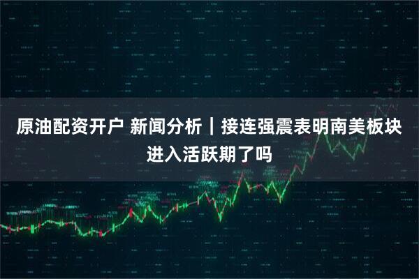 原油配资开户 新闻分析｜接连强震表明南美板块进入活跃期了吗