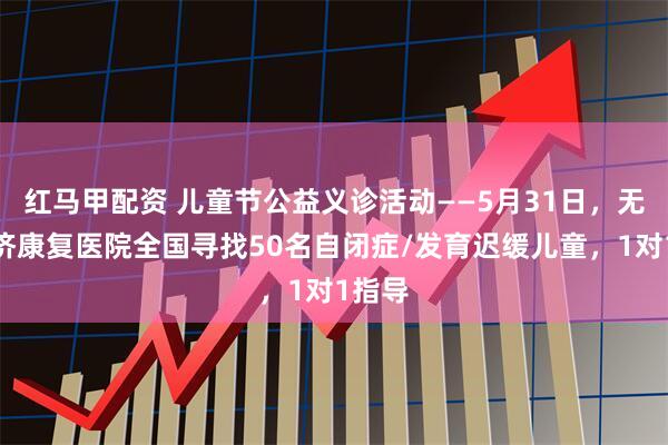 红马甲配资 儿童节公益义诊活动——5月31日，无锡国济康复医院全国寻找50名自闭症/发育迟缓儿童，1对1指导