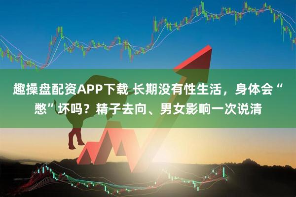 趣操盘配资APP下载 长期没有性生活，身体会“憋”坏吗？精子去向、男女影响一次说清