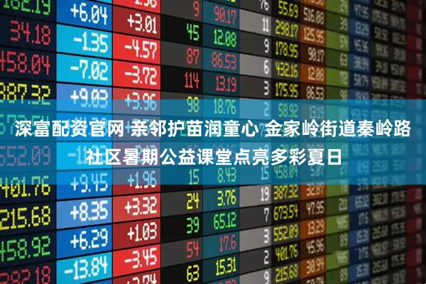 深富配资官网 亲邻护苗润童心 金家岭街道秦岭路社区暑期公益课堂点亮多彩夏日