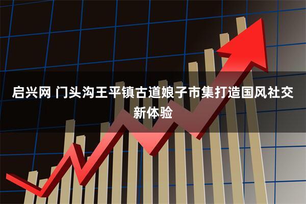启兴网 门头沟王平镇古道娘子市集打造国风社交新体验