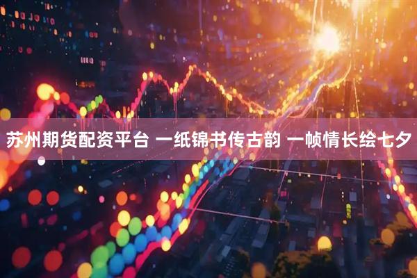 苏州期货配资平台 一纸锦书传古韵 一帧情长绘七夕