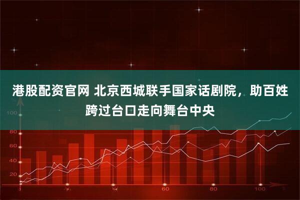 港股配资官网 北京西城联手国家话剧院，助百姓跨过台口走向舞台中央