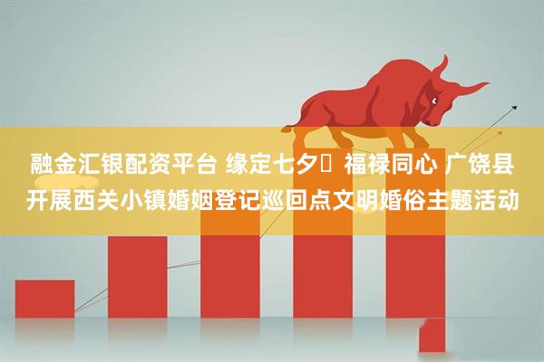 融金汇银配资平台 缘定七夕・福禄同心 广饶县开展西关小镇婚姻登记巡回点文明婚俗主题活动